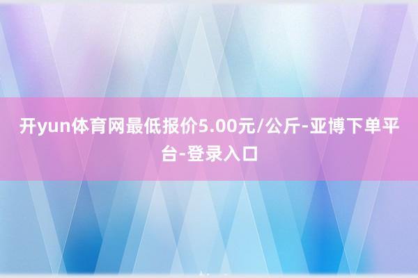开yun体育网最低报价5.00元/公斤-亚博下单平台-登录入口
