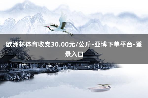 欧洲杯体育收支30.00元/公斤-亚博下单平台-登录入口