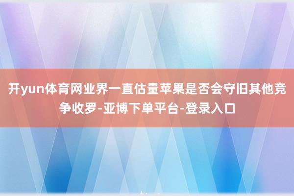 开yun体育网业界一直估量苹果是否会守旧其他竞争收罗-亚博下单平台-登录入口