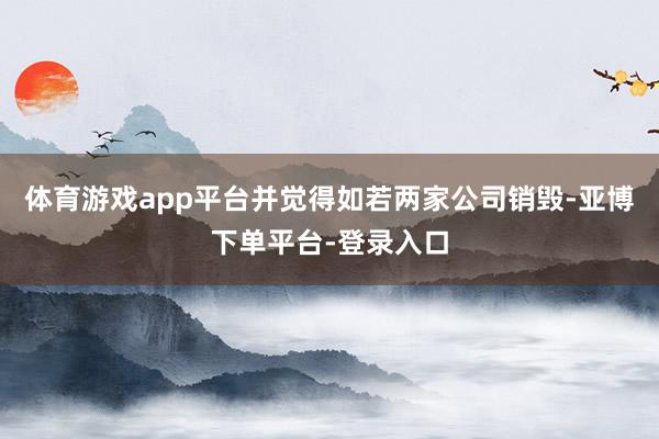 体育游戏app平台并觉得如若两家公司销毁-亚博下单平台-登录入口