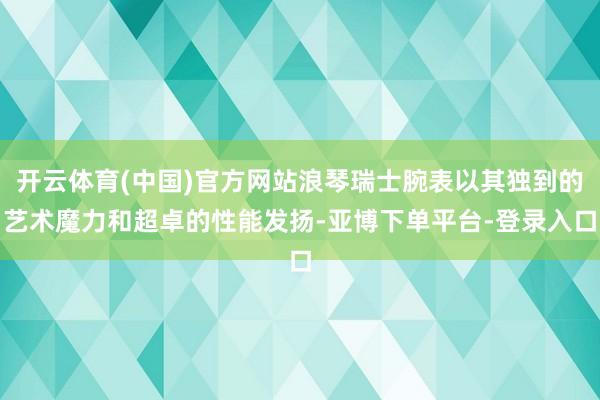 开云体育(中国)官方网站浪琴瑞士腕表以其独到的艺术魔力和超卓的性能发扬-亚博下单平台-登录入口