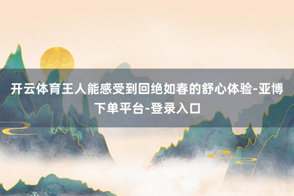 开云体育王人能感受到回绝如春的舒心体验-亚博下单平台-登录入口