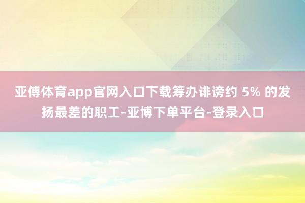 亚傅体育app官网入口下载筹办诽谤约 5% 的发扬最差的职工-亚博下单平台-登录入口