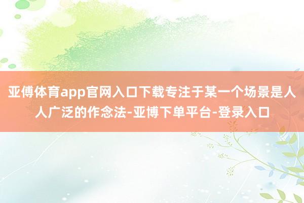 亚傅体育app官网入口下载专注于某一个场景是人人广泛的作念法-亚博下单平台-登录入口