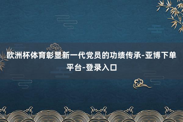 欧洲杯体育彰显新一代党员的功绩传承-亚博下单平台-登录入口