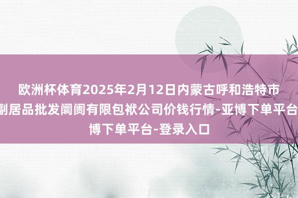欧洲杯体育2025年2月12日内蒙古呼和浩特市东瓦窑农副居品批发阛阓有限包袱公司价钱行情-亚博下单平台-登录入口