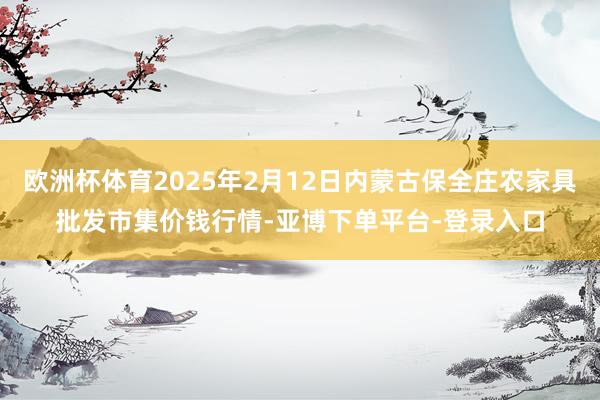 欧洲杯体育2025年2月12日内蒙古保全庄农家具批发市集价钱行情-亚博下单平台-登录入口