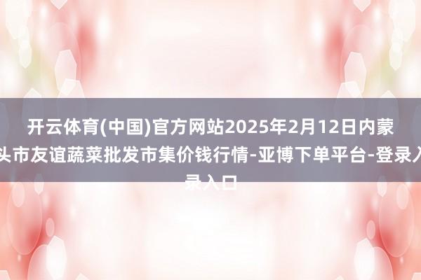开云体育(中国)官方网站2025年2月12日内蒙包头市友谊蔬菜批发市集价钱行情-亚博下单平台-登录入口