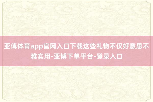 亚傅体育app官网入口下载这些礼物不仅好意思不雅实用-亚博下单平台-登录入口