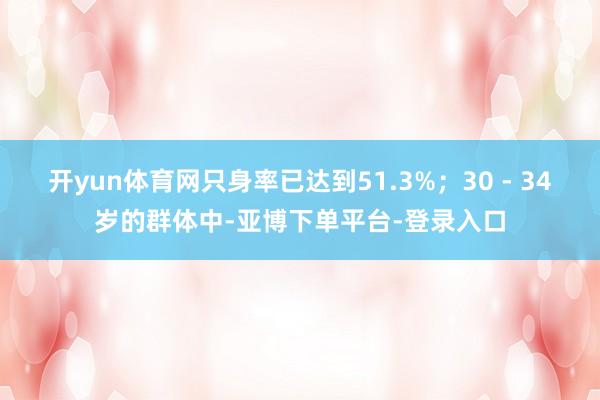 开yun体育网只身率已达到51.3%；30 - 34岁的群体中-亚博下单平台-登录入口