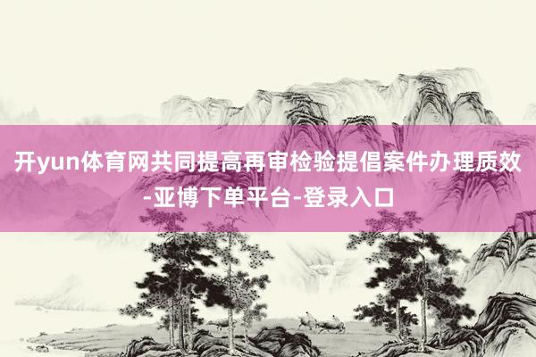 开yun体育网共同提高再审检验提倡案件办理质效-亚博下单平台-登录入口