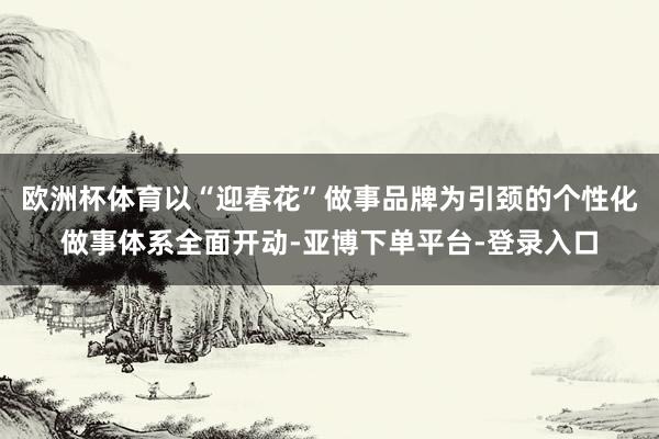 欧洲杯体育以“迎春花”做事品牌为引颈的个性化做事体系全面开动-亚博下单平台-登录入口