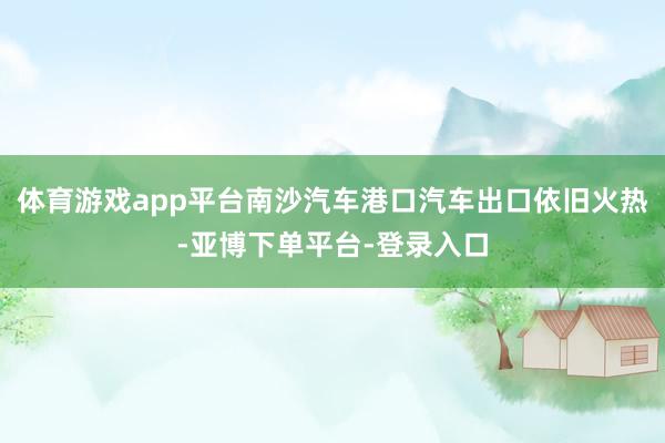 体育游戏app平台南沙汽车港口汽车出口依旧火热-亚博下单平台-登录入口