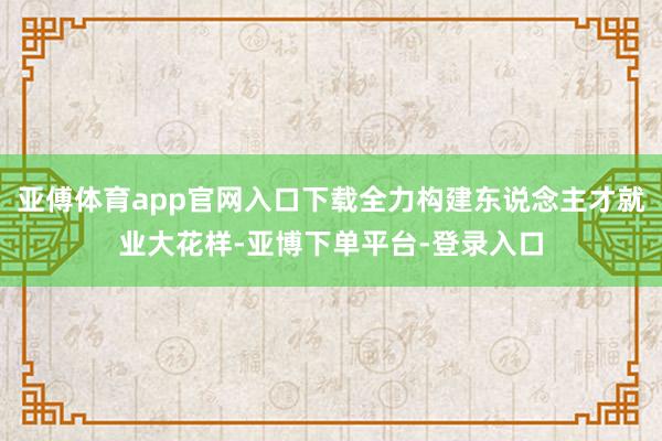 亚傅体育app官网入口下载全力构建东说念主才就业大花样-亚博下单平台-登录入口