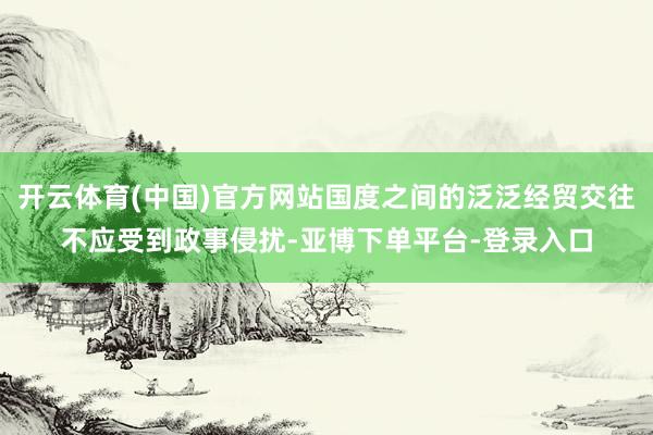 开云体育(中国)官方网站国度之间的泛泛经贸交往不应受到政事侵扰-亚博下单平台-登录入口