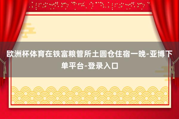 欧洲杯体育在铁富粮管所土圆仓住宿一晚-亚博下单平台-登录入口