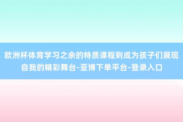 欧洲杯体育学习之余的特质课程则成为孩子们展现自我的精彩舞台-亚博下单平台-登录入口