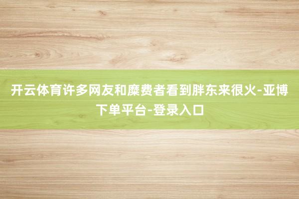 开云体育许多网友和糜费者看到胖东来很火-亚博下单平台-登录入口