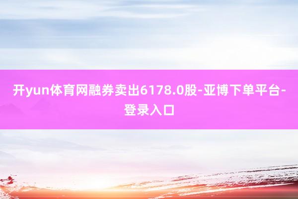 开yun体育网融券卖出6178.0股-亚博下单平台-登录入口