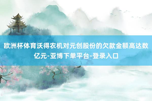 欧洲杯体育沃得农机对元创股份的欠款金额高达数亿元-亚博下单平台-登录入口