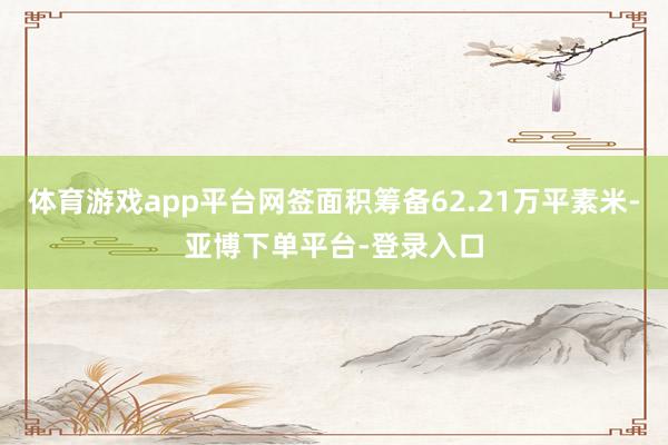 体育游戏app平台网签面积筹备62.21万平素米-亚博下单平台-登录入口