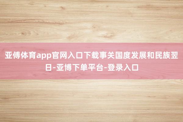 亚傅体育app官网入口下载事关国度发展和民族翌日-亚博下单平台-登录入口