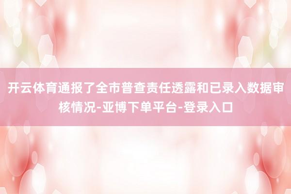 开云体育通报了全市普查责任透露和已录入数据审核情况-亚博下单平台-登录入口