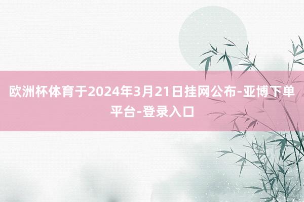 欧洲杯体育于2024年3月21日挂网公布-亚博下单平台-登录入口
