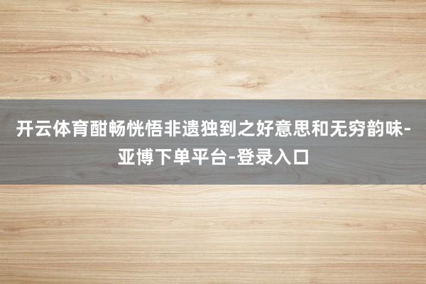 开云体育酣畅恍悟非遗独到之好意思和无穷韵味-亚博下单平台-登录入口