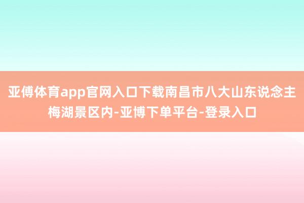 亚傅体育app官网入口下载南昌市八大山东说念主梅湖景区内-亚博下单平台-登录入口