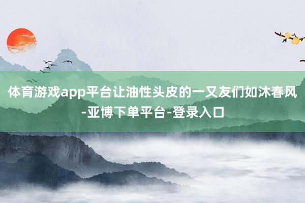 体育游戏app平台让油性头皮的一又友们如沐春风-亚博下单平台-登录入口