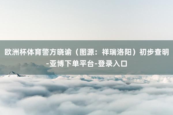 欧洲杯体育警方晓谕（图源：祥瑞洛阳）初步查明-亚博下单平台-登录入口