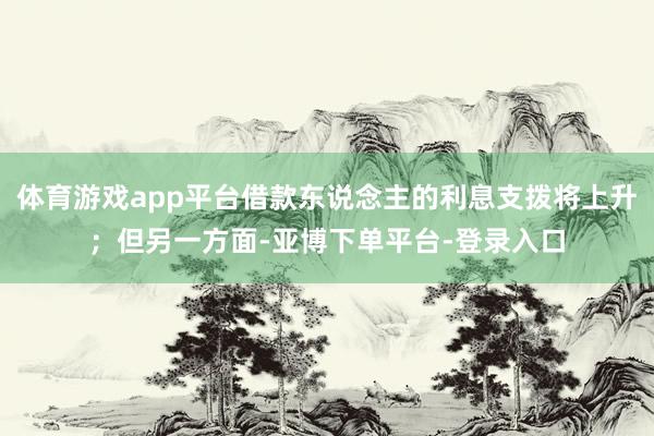 体育游戏app平台借款东说念主的利息支拨将上升；但另一方面-亚博下单平台-登录入口