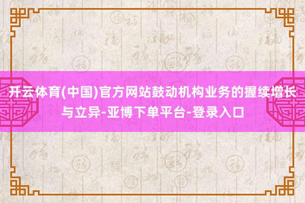 开云体育(中国)官方网站鼓动机构业务的握续增长与立异-亚博下单平台-登录入口