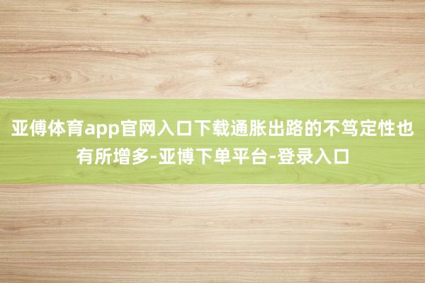 亚傅体育app官网入口下载通胀出路的不笃定性也有所增多-亚博下单平台-登录入口