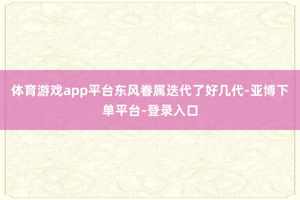 体育游戏app平台东风眷属迭代了好几代-亚博下单平台-登录入口