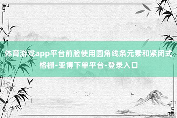 体育游戏app平台前脸使用圆角线条元素和紧闭式格栅-亚博下单平台-登录入口
