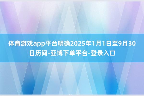 体育游戏app平台明确2025年1月1日至9月30日历间-亚博下单平台-登录入口