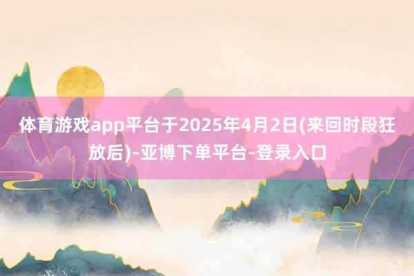 体育游戏app平台于2025年4月2日(来回时段狂放后)-亚博下单平台-登录入口