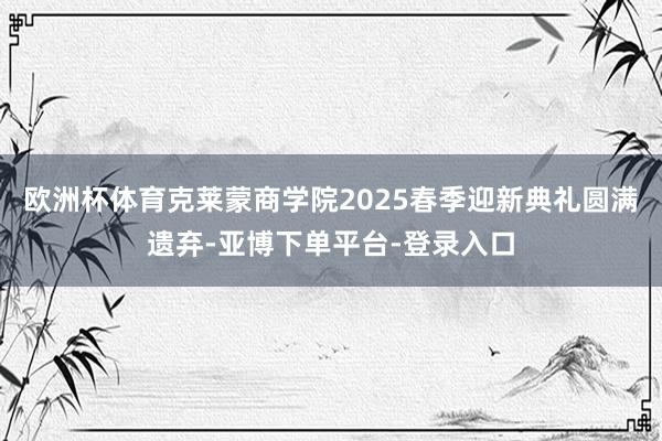 欧洲杯体育克莱蒙商学院2025春季迎新典礼圆满遗弃-亚博下单平台-登录入口