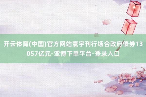 开云体育(中国)官方网站寰宇刊行场合政府债券13057亿元-亚博下单平台-登录入口