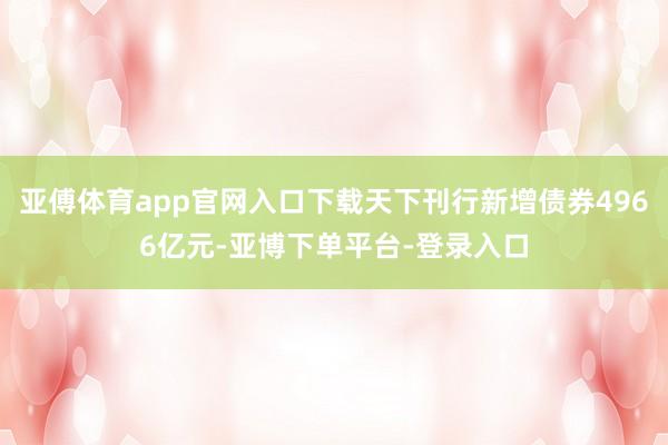 亚傅体育app官网入口下载天下刊行新增债券4966亿元-亚博下单平台-登录入口