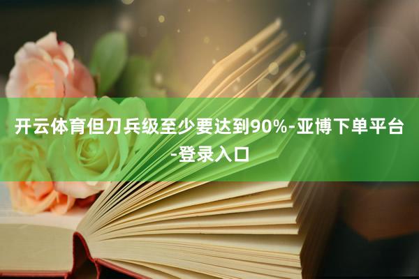 开云体育但刀兵级至少要达到90%-亚博下单平台-登录入口