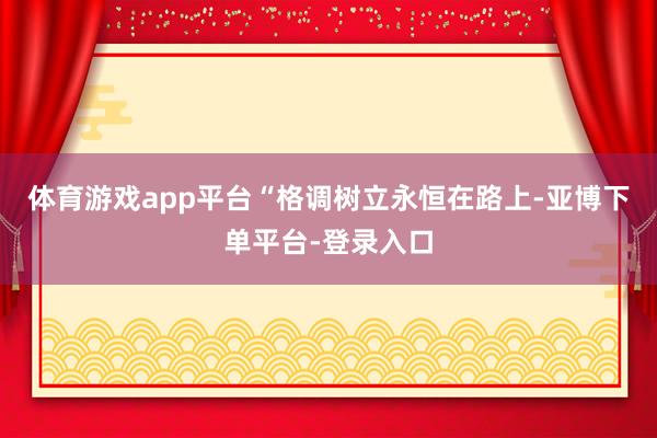 体育游戏app平台“格调树立永恒在路上-亚博下单平台-登录入口