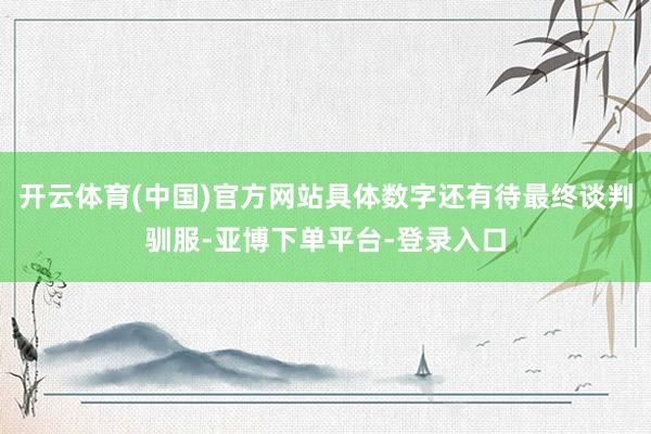 开云体育(中国)官方网站具体数字还有待最终谈判驯服-亚博下单平台-登录入口