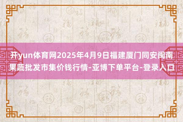 开yun体育网2025年4月9日福建厦门同安闽南果蔬批发市集价钱行情-亚博下单平台-登录入口