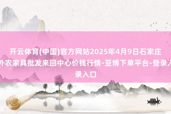 开云体育(中国)官方网站2025年4月9日石家庄国外农家具批发来回中心价钱行情-亚博下单平台-登录入口