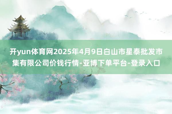 开yun体育网2025年4月9日白山市星泰批发市集有限公司价钱行情-亚博下单平台-登录入口