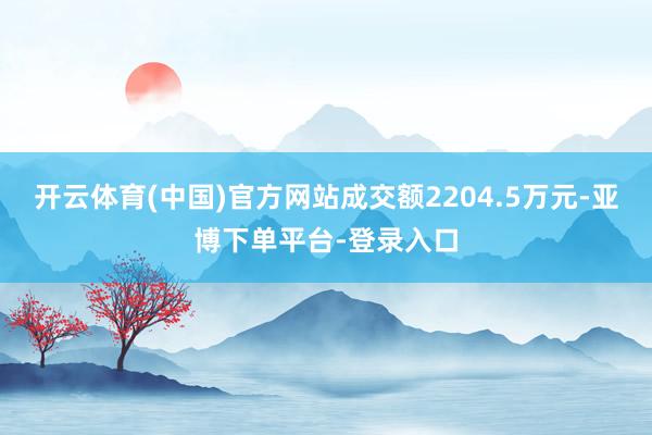 开云体育(中国)官方网站成交额2204.5万元-亚博下单平台-登录入口