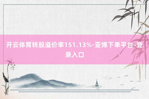 开云体育转股溢价率151.13%-亚博下单平台-登录入口